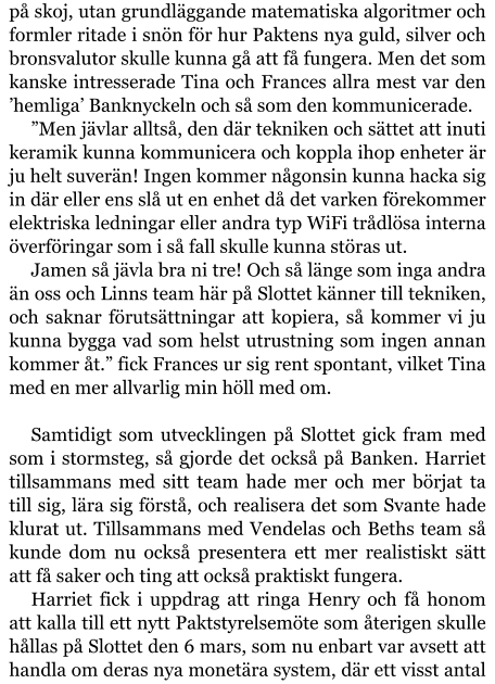 på skoj, utan grundläggande matematiska algoritmer och formler ritade i snön för hur Paktens nya guld, silver och bronsvalutor skulle kunna gå att få fungera. Men det som kanske intresserade Tina och Frances allra mest var den ’hemliga’ Banknyckeln och så som den kommunicerade. ”Men jävlar alltså, den där tekniken och sättet att inuti keramik kunna kommunicera och koppla ihop enheter är ju helt suverän! Ingen kommer någonsin kunna hacka sig in där eller ens slå ut en enhet då det varken förekommer elektriska ledningar eller andra typ WiFi trådlösa interna överföringar som i så fall skulle kunna störas ut. Jamen så jävla bra ni tre! Och så länge som inga andra än oss och Linns team här på Slottet känner till tekniken, och saknar förutsättningar att kopiera, så kommer vi ju kunna bygga vad som helst utrustning som ingen annan kommer åt.” fick Frances ur sig rent spontant, vilket Tina med en mer allvarlig min höll med om.  Samtidigt som utvecklingen på Slottet gick fram med som i stormsteg, så gjorde det också på Banken. Harriet tillsammans med sitt team hade mer och mer börjat ta till sig, lära sig förstå, och realisera det som Svante hade klurat ut. Tillsammans med Vendelas och Beths team så kunde dom nu också presentera ett mer realistiskt sätt att få saker och ting att också praktiskt fungera. Harriet fick i uppdrag att ringa Henry och få honom att kalla till ett nytt Paktstyrelsemöte som återigen skulle hållas på Slottet den 6 mars, som nu enbart var avsett att handla om deras nya monetära system, där ett visst antal