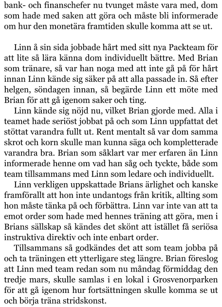 bank- och finanschefer nu tvunget måste vara med, dom som hade med saken att göra och måste bli informerade om hur den monetära framtiden skulle komma att se ut.  Linn å sin sida jobbade hårt med sitt nya Packteam för att lite så lära känna dom individuellt bättre. Med Brian som tränare, så var han noga med att inte gå på för hårt innan Linn kände sig säker på att alla passade in. Så efter helgen, söndagen innan, så begärde Linn ett möte med Brian för att gå igenom saker och ting. Linn kände sig nöjd nu, vilket Brian gjorde med. Alla i teamet hade seriöst jobbat på och som Linn uppfattat det stöttat varandra fullt ut. Rent mentalt så var dom samma skrot och korn skulle man kunna säga och kompletterade varandra bra. Brian som såklart var mer erfaren än Linn informerade henne om vad han såg och tyckte, både som team tillsammans med Linn som ledare och individuellt. Linn verkligen uppskattade Brians ärlighet och kanske framförallt att hon inte undantogs från kritik, allting som hon måste tänka på och förbättra. Linn var inte van att ta emot order som hade med hennes träning att göra, men i Brians sällskap så kändes det skönt att istället få seriösa instruktiva direktiv och inte enbart order. Tillsammans så godkändes det att som team jobba på och ta träningen ett ytterligare steg längre. Brian föreslog att Linn med team redan som nu måndag förmiddag den tredje mars, skulle samlas i en lokal i Grosvenorparken för att gå igenom hur fortsättningen skulle komma se ut och börja träna stridskonst.