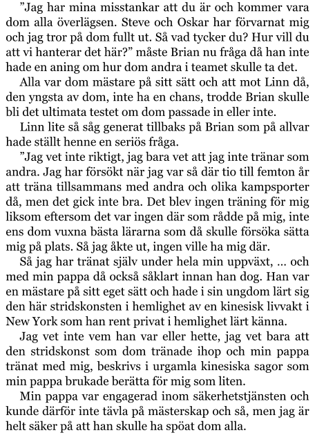 ”Jag har mina misstankar att du är och kommer vara dom alla överlägsen. Steve och Oskar har förvarnat mig och jag tror på dom fullt ut. Så vad tycker du? Hur vill du att vi hanterar det här?” måste Brian nu fråga då han inte hade en aning om hur dom andra i teamet skulle ta det. Alla var dom mästare på sitt sätt och att mot Linn då, den yngsta av dom, inte ha en chans, trodde Brian skulle bli det ultimata testet om dom passade in eller inte. Linn lite så såg generat tillbaks på Brian som på allvar hade ställt henne en seriös fråga. ”Jag vet inte riktigt, jag bara vet att jag inte tränar som andra. Jag har försökt när jag var så där tio till femton år att träna tillsammans med andra och olika kampsporter då, men det gick inte bra. Det blev ingen träning för mig liksom eftersom det var ingen där som rådde på mig, inte ens dom vuxna bästa lärarna som då skulle försöka sätta mig på plats. Så jag åkte ut, ingen ville ha mig där. Så jag har tränat själv under hela min uppväxt, … och med min pappa då också såklart innan han dog. Han var en mästare på sitt eget sätt och hade i sin ungdom lärt sig den här stridskonsten i hemlighet av en kinesisk livvakt i New York som han rent privat i hemlighet lärt känna. Jag vet inte vem han var eller hette, jag vet bara att den stridskonst som dom tränade ihop och min pappa tränat med mig, beskrivs i urgamla kinesiska sagor som min pappa brukade berätta för mig som liten. Min pappa var engagerad inom säkerhetstjänsten och kunde därför inte tävla på mästerskap och så, men jag är helt säker på att han skulle ha spöat dom alla.