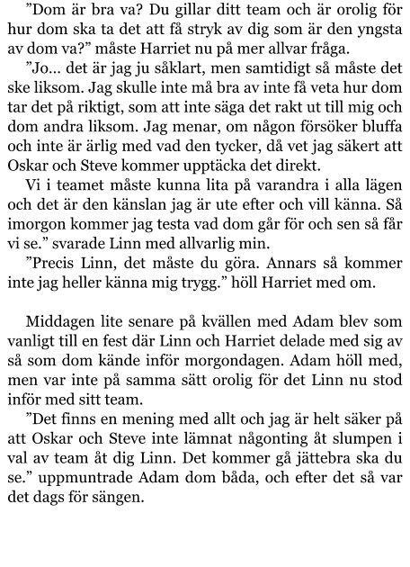 ”Dom är bra va? Du gillar ditt team och är orolig för hur dom ska ta det att få stryk av dig som är den yngsta av dom va?” måste Harriet nu på mer allvar fråga. ”Jo… det är jag ju såklart, men samtidigt så måste det ske liksom. Jag skulle inte må bra av inte få veta hur dom tar det på riktigt, som att inte säga det rakt ut till mig och dom andra liksom. Jag menar, om någon försöker bluffa och inte är ärlig med vad den tycker, då vet jag säkert att Oskar och Steve kommer upptäcka det direkt. Vi i teamet måste kunna lita på varandra i alla lägen och det är den känslan jag är ute efter och vill känna. Så imorgon kommer jag testa vad dom går för och sen så får vi se.” svarade Linn med allvarlig min. ”Precis Linn, det måste du göra. Annars så kommer inte jag heller känna mig trygg.” höll Harriet med om.  Middagen lite senare på kvällen med Adam blev som vanligt till en fest där Linn och Harriet delade med sig av så som dom kände inför morgondagen. Adam höll med, men var inte på samma sätt orolig för det Linn nu stod inför med sitt team. ”Det finns en mening med allt och jag är helt säker på att Oskar och Steve inte lämnat någonting åt slumpen i val av team åt dig Linn. Det kommer gå jättebra ska du se.” uppmuntrade Adam dom båda, och efter det så var det dags för sängen.