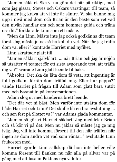 ”Jamen såklart. Ska vi nu göra det här på riktigt, med som jag gissar, Steves och Oskars värstingar till team, så kommer jag kräva att vi inte är sämre. Vi ska banne mig upp i nivå med dom och Brian är den bäste som vet vad den nivån handlar om och som kommer guida och träna oss dit.” förklarade Linn som ett måste. ”Men du Linn. Måste inte jag också godkänna dit team först. Jag måste ju också ha koll du vet. När får jag träffa dom va, eller?” kontrade Harriet med nyfiket. Linn skrattade glatt till. ”Jamen såklart självklart! … när Brian och jag är nöjda så utsätter vi teamet för ett sista avgörande test, att träffa dig va?” svarade Linn glatt leende tillbaks. ”Absolut! Det ska du låta dom få veta, att ingenting är fullt godkänt förrän dom träffat mig. Eller hur pappa?” vände Harriet på frågan till Adam som glatt bara suttit med och lyssnat in på konversationen. Adam slog ut med händerna brett leende. ”Det där vet ni bäst. Men varför inte utsätta dom för både Harriet och Linn? Det skulle bli en bra avslutning … och sen fest på Slottet va?” var Adams glada kommentar. ”Jamen så gör vi Harriet såklart! Jag meddelar Brian och så kör vi på det. Men nu jäklar så måste jag ge mig iväg. Jag vill inte komma försent till den här träffen när ingen av dom andra vet vad som väntar.” avslutade Linn frukosten med. Harriet gjorde Linn sällskap då hon inte heller ville komma försent till Banken nu när alla på allvar var på gång med att fasa in Paktens nya valutor.