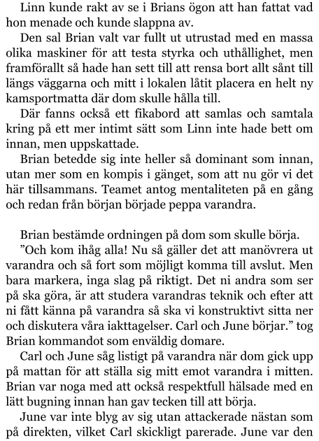 Linn kunde rakt av se i Brians ögon att han fattat vad hon menade och kunde slappna av. Den sal Brian valt var fullt ut utrustad med en massa olika maskiner för att testa styrka och uthållighet, men framförallt så hade han sett till att rensa bort allt sånt till längs väggarna och mitt i lokalen låtit placera en helt ny kamsportmatta där dom skulle hålla till. Där fanns också ett fikabord att samlas och samtala kring på ett mer intimt sätt som Linn inte hade bett om innan, men uppskattade. Brian betedde sig inte heller så dominant som innan, utan mer som en kompis i gänget, som att nu gör vi det här tillsammans. Teamet antog mentaliteten på en gång och redan från början började peppa varandra.  Brian bestämde ordningen på dom som skulle börja. ”Och kom ihåg alla! Nu så gäller det att manövrera ut varandra och så fort som möjligt komma till avslut. Men bara markera, inga slag på riktigt. Det ni andra som ser på ska göra, är att studera varandras teknik och efter att ni fått känna på varandra så ska vi konstruktivt sitta ner och diskutera våra iakttagelser. Carl och June börjar.” tog Brian kommandot som enväldig domare. Carl och June såg listigt på varandra när dom gick upp på mattan för att ställa sig mitt emot varandra i mitten. Brian var noga med att också respektfull hälsade med en lätt bugning innan han gav tecken till att börja. June var inte blyg av sig utan attackerade nästan som på direkten, vilket Carl skickligt parerade. June var den