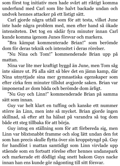 som först tog initiativ men hade svårt att riktigt komma underfund med Carl som lite halvt backade undan och undvek hennes attacker på ett listigt sätt. Carl gjorde några utfall som för att testa, vilket June inte hade några problem med, men efter hand så ökade intensiteten. Det tog en sådär fyra minuter innan Carl kunde komma igenom Junes försvar och markera. ”Bra kämpat kommenterade Brian!” som berömde dom för deras teknik och intensitet i deras rörelser. ”Nu Nina och Tom!” kommenderade Brian upp på mattan. Nina var lite mer kraftigt byggd än June, men Tom såg inte sämre ut. På alla sätt så blev det en jämn kamp, där Nina utnyttjade sina mer gymnastiska egenskaper som efter cirka fem minuter tillslut avgjorde saken. Brian var imponerad av dom båda och berömde dom ärligt. ”Nu Guy och Linn!” kommenderade Brian på samma sätt som innan. Guy var helt klart en tuffing och kanske ett nummer större än Linn, men inte så mycket. Brian gjorde ingen skillnad, så efter att ha hälsat på varandra så tog dom både ett steg tillbaka för att börja. Guy intog en ställning som för att förbereda sig, men Linn var blixtsnabbt framme och slog lätt undan den fot som han precis skulle flytta över sin kroppstyngd på. Guy for handlöst i mattan samtidigt som Linn virvlade upp stående som en fortsatt rörelse efter hennes undanspark och markerade ett dödligt slag snett bakom Guys nacke innan han ens kunde gör någonting till sitt försvar.