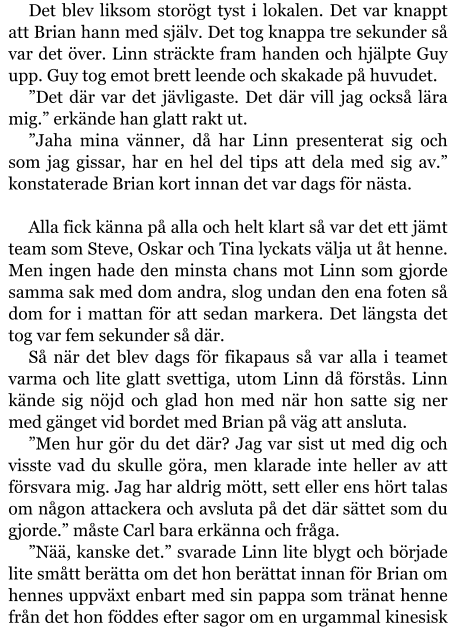 Det blev liksom storögt tyst i lokalen. Det var knappt att Brian hann med själv. Det tog knappa tre sekunder så var det över. Linn sträckte fram handen och hjälpte Guy upp. Guy tog emot brett leende och skakade på huvudet. ”Det där var det jävligaste. Det där vill jag också lära mig.” erkände han glatt rakt ut. ”Jaha mina vänner, då har Linn presenterat sig och som jag gissar, har en hel del tips att dela med sig av.” konstaterade Brian kort innan det var dags för nästa.  Alla fick känna på alla och helt klart så var det ett jämt team som Steve, Oskar och Tina lyckats välja ut åt henne. Men ingen hade den minsta chans mot Linn som gjorde samma sak med dom andra, slog undan den ena foten så dom for i mattan för att sedan markera. Det längsta det tog var fem sekunder så där. Så när det blev dags för fikapaus så var alla i teamet varma och lite glatt svettiga, utom Linn då förstås. Linn kände sig nöjd och glad hon med när hon satte sig ner med gänget vid bordet med Brian på väg att ansluta. ”Men hur gör du det där? Jag var sist ut med dig och visste vad du skulle göra, men klarade inte heller av att försvara mig. Jag har aldrig mött, sett eller ens hört talas om någon attackera och avsluta på det där sättet som du gjorde.” måste Carl bara erkänna och fråga. ”Nää, kanske det.” svarade Linn lite blygt och började lite smått berätta om det hon berättat innan för Brian om hennes uppväxt enbart med sin pappa som tränat henne från det hon föddes efter sagor om en urgammal kinesisk