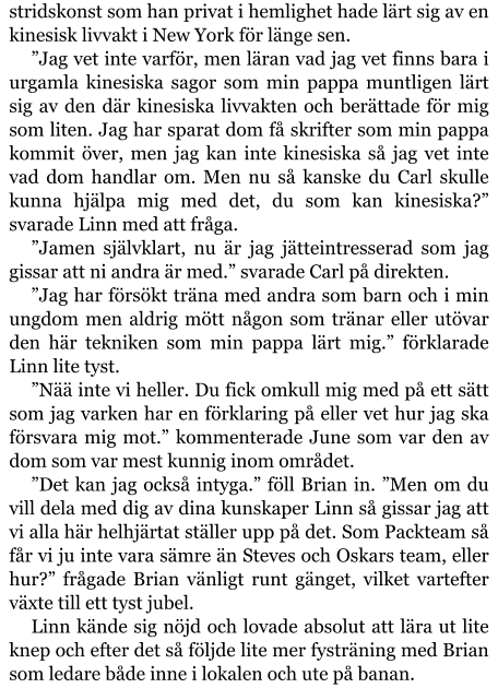 stridskonst som han privat i hemlighet hade lärt sig av en kinesisk livvakt i New York för länge sen. ”Jag vet inte varför, men läran vad jag vet finns bara i urgamla kinesiska sagor som min pappa muntligen lärt sig av den där kinesiska livvakten och berättade för mig som liten. Jag har sparat dom få skrifter som min pappa kommit över, men jag kan inte kinesiska så jag vet inte vad dom handlar om. Men nu så kanske du Carl skulle kunna hjälpa mig med det, du som kan kinesiska?” svarade Linn med att fråga. ”Jamen självklart, nu är jag jätteintresserad som jag gissar att ni andra är med.” svarade Carl på direkten. ”Jag har försökt träna med andra som barn och i min ungdom men aldrig mött någon som tränar eller utövar den här tekniken som min pappa lärt mig.” förklarade Linn lite tyst. ”Nää inte vi heller. Du fick omkull mig med på ett sätt som jag varken har en förklaring på eller vet hur jag ska försvara mig mot.” kommenterade June som var den av dom som var mest kunnig inom området. ”Det kan jag också intyga.” föll Brian in. ”Men om du vill dela med dig av dina kunskaper Linn så gissar jag att vi alla här helhjärtat ställer upp på det. Som Packteam så får vi ju inte vara sämre än Steves och Oskars team, eller hur?” frågade Brian vänligt runt gänget, vilket vartefter växte till ett tyst jubel. Linn kände sig nöjd och lovade absolut att lära ut lite knep och efter det så följde lite mer fysträning med Brian som ledare både inne i lokalen och ute på banan.