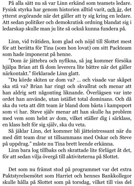 På alla sätt nu så var Linn erkänd som teamets ledare. Fysisk styrka har genom historien alltid varit, och är, det ytterst avgörande när det gäller att ty sig kring en ledare. Att sedan politiker och demokratisk ordning blandat sig i ledarskap skulle man ju lite så också kunna fundera på.  Linn, vid tvåtiden, kom glad och nöjd till Slottet mest för att berätta för Tina (som hon lovat) om sitt Packteam som hade imponerat på henne. ”Dom är jättebra och nyfikna, så jag kommer försöka hjälpa Brian att få dom leverera lite bättre när det gäller närkontakt.” förklarade Linn glatt. ”Du körde skiten ur dom va? … och visade var skåpet ska stå va? Brian har ringt och skvallrat och menar att han aldrig sett någonting liknande. Överlägsen var inte ordet han använde, utan istället total dominans. Och då ska du veta att ditt team är bland dom bästa i kampsport som vi har. Steve själv menar att han skulle ha problem med vem som helst av dom, vilket ställer dig i särklass, en klass helt för sig själv, ska du veta. Så jäklar Linn, det kommer bli jätteintressant när du med ditt team drar ut tillsammans med Oskar och Steve på uppdrag.” måste nu Tina brett leende erkänna. Linn bara log tillbaks och skrattade lite förläget åt det, för att sedan vilja övergå till aktiviteterna på Slottet.  Det som nu främst stod på programmet var det extra Paktstyrelsemötet som Harriet och hennes Bankkollegor skulle hålla på Slottet som på torsdag, vilket till viss del