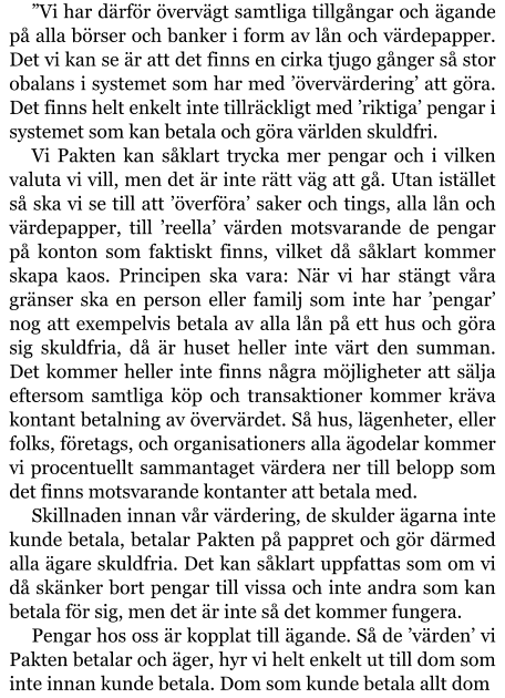 ”Vi har därför övervägt samtliga tillgångar och ägande på alla börser och banker i form av lån och värdepapper. Det vi kan se är att det finns en cirka tjugo gånger så stor obalans i systemet som har med ’övervärdering’ att göra. Det finns helt enkelt inte tillräckligt med ’riktiga’ pengar i systemet som kan betala och göra världen skuldfri. Vi Pakten kan såklart trycka mer pengar och i vilken valuta vi vill, men det är inte rätt väg att gå. Utan istället så ska vi se till att ’överföra’ saker och tings, alla lån och värdepapper, till ’reella’ värden motsvarande de pengar på konton som faktiskt finns, vilket då såklart kommer skapa kaos. Principen ska vara: När vi har stängt våra gränser ska en person eller familj som inte har ’pengar’ nog att exempelvis betala av alla lån på ett hus och göra sig skuldfria, då är huset heller inte värt den summan. Det kommer heller inte finns några möjligheter att sälja eftersom samtliga köp och transaktioner kommer kräva kontant betalning av övervärdet. Så hus, lägenheter, eller folks, företags, och organisationers alla ägodelar kommer vi procentuellt sammantaget värdera ner till belopp som det finns motsvarande kontanter att betala med. Skillnaden innan vår värdering, de skulder ägarna inte kunde betala, betalar Pakten på pappret och gör därmed alla ägare skuldfria. Det kan såklart uppfattas som om vi då skänker bort pengar till vissa och inte andra som kan betala för sig, men det är inte så det kommer fungera. Pengar hos oss är kopplat till ägande. Så de ’värden’ vi Pakten betalar och äger, hyr vi helt enkelt ut till dom som inte innan kunde betala. Dom som kunde betala allt dom