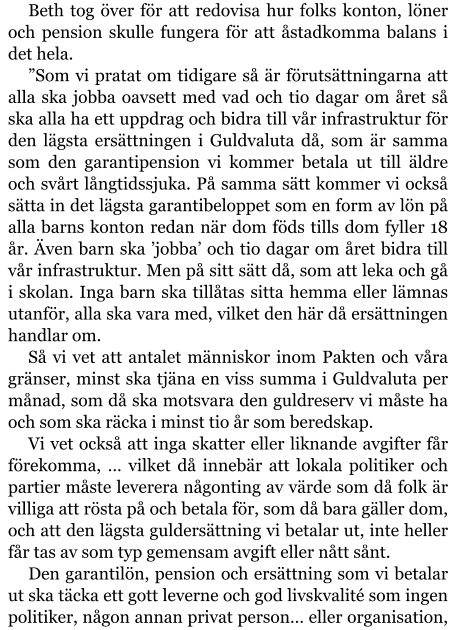 Beth tog över för att redovisa hur folks konton, löner och pension skulle fungera för att åstadkomma balans i det hela. ”Som vi pratat om tidigare så är förutsättningarna att alla ska jobba oavsett med vad och tio dagar om året så ska alla ha ett uppdrag och bidra till vår infrastruktur för den lägsta ersättningen i Guldvaluta då, som är samma som den garantipension vi kommer betala ut till äldre och svårt långtidssjuka. På samma sätt kommer vi också sätta in det lägsta garantibeloppet som en form av lön på alla barns konton redan när dom föds tills dom fyller 18 år. Även barn ska ’jobba’ och tio dagar om året bidra till vår infrastruktur. Men på sitt sätt då, som att leka och gå i skolan. Inga barn ska tillåtas sitta hemma eller lämnas utanför, alla ska vara med, vilket den här då ersättningen handlar om. Så vi vet att antalet människor inom Pakten och våra gränser, minst ska tjäna en viss summa i Guldvaluta per månad, som då ska motsvara den guldreserv vi måste ha och som ska räcka i minst tio år som beredskap. Vi vet också att inga skatter eller liknande avgifter får förekomma, … vilket då innebär att lokala politiker och partier måste leverera någonting av värde som då folk är villiga att rösta på och betala för, som då bara gäller dom, och att den lägsta guldersättning vi betalar ut, inte heller får tas av som typ gemensam avgift eller nått sånt. Den garantilön, pension och ersättning som vi betalar ut ska täcka ett gott leverne och god livskvalité som ingen politiker, någon annan privat person… eller organisation,