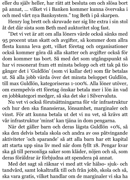 eller du själv heller, har rätt att besluta om och slösa bort på annat, … vilket vi i Banken kommer kunna övervaka i och med vårt nya Banksystem.” tog Beth i på skarpen. Henry log brett och skruvade ner sig lite extra i sin stol åt det där sista som Beth med auktoritet slog fast. ”Det vi vet är att om alla löners värde också sänks med 95 procent utan skatt och avgifter, så kommer dom allra flesta kunna leva gott, vilket företag och organisationer också kommer göra då alla skatter och avgifter också för dom kommer tas bort. Så med det som utgångspunkt så har vi resonerat fram ett minsta belopp och ett tak på tio gånger det i ’Guldlön’ (som vi kallar det) som får betalas ut. Så alla jobb värda över det minsta beloppet Guldlön, till max Guldlön, kategoriseras 1-100%. Alla löner utöver, om exempelvis ett företag önskar betala mer i lön än vad en jobbkategori medger, så ska det ske i Silvervaluta. Nu vet vi också förutsättningarna för vår infrastruktur och hur den ska finansieras, lönsamhet, marginaler och vinst. För att kunna betala ut det vi nu vet, så krävs att vår infrastruktur ’minst’ kan tjäna in dom pengarna. När det gäller barn och deras lägsta Guldlön +0%, så ska den delvis betala skola och andra av oss påtvingande aktiviteter ’och sparande’ så att alla barn har ett kapital att starta upp sina liv med när dom fyllt 18. Pengar kvar ska gå till personliga saker som kläder, nöjen och så, som deras föräldrar är förbjudna att spendera på annat. Med det sagt så räknar vi med att vår hälso- sjuk- och tandvård, samt lokaltrafik till och från jobb, skola och så, ska vara gratis, vilket handlar om de marginaler vi ska ha