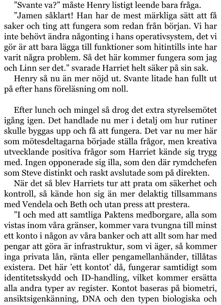 ”Svante va?” måste Henry listigt leende bara fråga. ”Jamen såklart! Han har de mest märkliga sätt att få saker och ting att fungera som redan från början. Vi har inte behövt ändra någonting i hans operativsystem, det vi gör är att bara lägga till funktioner som hitintills inte har varit några problem. Så det här kommer fungera som jag och Linn ser det.” svarade Harriet helt säker på sin sak. Henry så nu än mer nöjd ut. Svante litade han fullt ut på efter hans föreläsning om noll.  Efter lunch och mingel så drog det extra styrelsemötet igång igen. Det handlade nu mer i detalj om hur rutiner skulle byggas upp och få att fungera. Det var nu mer här som mötesdeltagarna började ställa frågor, men kreativa utvecklande positiva frågor som Harriet kände sig trygg med. Ingen opponerade sig illa, som den där rymdchefen som Steve distinkt och raskt avslutade som på direkten. När det så blev Harriets tur att prata om säkerhet och kontroll, så kände hon sig än mer delaktig tillsammans med Vendela och Beth och utan press att prestera. ”I och med att samtliga Paktens medborgare, alla som vistas inom våra gränser, kommer vara tvungna till minst ett konto i någon av våra banker och att allt som har med pengar att göra är infrastruktur, som vi äger, så kommer inga privata lån, ränta eller pengamellanhänder, tillåtas existera. Det här ’ett kontot’ då, fungerar samtidigt som identitetsskydd och ID-handling, vilket kommer ersätta alla andra typer av register. Kontot baseras på biometri, ansiktsigenkänning, DNA och den typen biologiska och