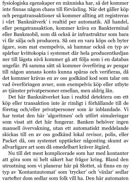 fysiologiska egenskaper en människa har, så det kommer inte finnas någon chans till förväxling. När det gäller köp och pengatransaktioner så kommer allting att registreras i vårt ’Banknätverk’ i realtid per automatik. All handel, eller pengatransaktion, kommer kräva en Bankterminal eller Bankmobil, som då också är infrastruktur som bara vi får sälja och producera. Så om en vara köps och byter ägare, som mat exempelvis, så hamnar också en typ av spårbar kvittokopia i systemet där hela producentkedjan ner till lägsta nivå kommer gå att följa som i en databas ungefär. På samma sätt så kommer överföring av pengar till någon annans konto kunna spåras och verifieras, då det kommer krävas en av oss godkänd kod som talar om vad överföringen avser, som exempelvis köp eller utbyte av tjänster privatpersoner emellan, men aldrig lån. Det här Banknätverket kan i realtid detektera om ett köp eller transaktion inte är rimligt i förhållande till de företag och/eller privatpersoner som är inblandade. Vi har testat den här ’algoritmen’ och utfört simuleringar som visat att det här fungerar. Banken behöver ingen manuell övervakning, utan ett automatiskt meddelande skickas till en av oss godkänd lokal revisor, polis, eller Packet då, om systemet upptäcker någonting skumt av allvarligare art som då omedelbart kräver åtgärd. Nu till det mest komplicerade som har med kontanter att göra som ni helt säkert har frågor kring. Bland den utrustning som vi planerar här på Slottet, så finns en ny typ av ’Kontantautomat’ som ’trycker’ och ’växlar’ sedlar vartefter dom sedlar som folk vill ha. Den här automaten