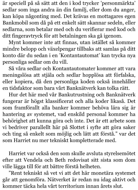 är speciell på så sätt att den i kod trycker ’personmärkta’ sedlar som inga andra än din familj, eller dom du anger, kan köpa någonting med. Det krävas en mottagares egen Bankmobil som då på ett enkelt sätt skannar sedeln, eller sedlarna, som betalar med och du verifierar med kod och ditt fingeravtryck för att betalningen ska gå igenom. Mynt kommer inte att finnas, utan istället så kommer mindre belopp och växelpengar tillbaks att samlas på ditt konto där du sedan i en ’Kontantautomat’ kan trycka nya personliga sedlar om du vill. Så våra sedlar och Kontantautomater kommer att vara meningslösa att stjäla och sedlar hopplösa att förfalska, eller kopiera, då den personliga koden också innehåller en tidsfaktor som bara vårt Banknätverk kan tolka rätt. Hur det här med vår Bankutrustning och Banknätverk fungerar är högst klassificerat och alla koder likaså. Det som framförallt alla banker kommer behöva lära sig är hantering av systemet, vad enskild personal kommer ha behörighet att kunna göra och inte. Det är ett arbete som vi bedriver parallellt här på Slottet i syfte att göra saker och ting så enkelt som möjlig och lätt att förstå.” var det som Harriet nu mer tekniskt kompletterade med.  Harriet var också den som skulle avsluta styrelsemötet efter att Vendela och Beth redovisat sitt sista som dom ville lägga till för att bättre förstå helheten. ”Rent tekniskt så vet vi att det här monetära systemet går att genomföra. Nätverket är redan nu idag aktivt och kommer täcka hela vårt territorium innan årets slut.