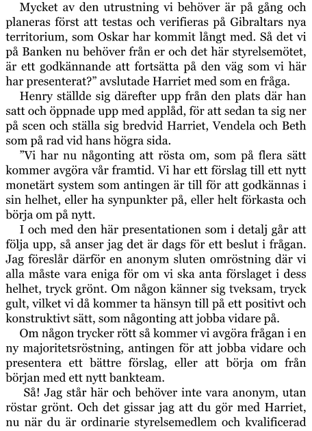 Mycket av den utrustning vi behöver är på gång och planeras först att testas och verifieras på Gibraltars nya territorium, som Oskar har kommit långt med. Så det vi på Banken nu behöver från er och det här styrelsemötet, är ett godkännande att fortsätta på den väg som vi här har presenterat?” avslutade Harriet med som en fråga. Henry ställde sig därefter upp från den plats där han satt och öppnade upp med applåd, för att sedan ta sig ner på scen och ställa sig bredvid Harriet, Vendela och Beth som på rad vid hans högra sida. ”Vi har nu någonting att rösta om, som på flera sätt kommer avgöra vår framtid. Vi har ett förslag till ett nytt monetärt system som antingen är till för att godkännas i sin helhet, eller ha synpunkter på, eller helt förkasta och börja om på nytt. I och med den här presentationen som i detalj går att följa upp, så anser jag det är dags för ett beslut i frågan. Jag föreslår därför en anonym sluten omröstning där vi alla måste vara eniga för om vi ska anta förslaget i dess helhet, tryck grönt. Om någon känner sig tveksam, tryck gult, vilket vi då kommer ta hänsyn till på ett positivt och konstruktivt sätt, som någonting att jobba vidare på. Om någon trycker rött så kommer vi avgöra frågan i en ny majoritetsröstning, antingen för att jobba vidare och presentera ett bättre förslag, eller att börja om från början med ett nytt bankteam.  Så! Jag står här och behöver inte vara anonym, utan röstar grönt. Och det gissar jag att du gör med Harriet, nu när du är ordinarie styrelsemedlem och kvalificerad