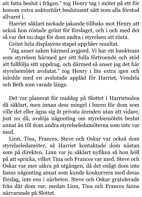 att fatta beslut i frågan.” tog Henry tag i mötet på ett för honom extra auktoritärt beslutsamt sätt som alla förstod allvaret i. Harriet såklart nickade jakande tillbaks mot Henry att också hon röstade grönt för förslaget, och i och med det så var det nu dags för dom andra i styrelsen att rösta. Grönt hela displayens stapel upp blev resultat. ”Jag anser saken härmed avgjord. Vi har ett bankteam som styrelsen härmed ger sitt fulla förtroende och stöd att fullfölja sitt uppdrag, och därmed så anser jag det här styrelsemötet avslutat.” tog Henry i lite extra igen och inledde med en avslutade applåd för Harriet, Vendela och Beth som varade länge.  Det var planerat för middag på Slottet i Harrietsalen då såklart, men innan dess mingel i baren för dom som ville det eller ägna sig åt privata ärenden utan att vidare, just nu då, avslöja någonting om styrelsemötets beslut annat än till dom andra styrelseledamöterna som inte var med. Linn, Tina, Frances, Steve och Oskar var också dom styrelseledamöter, så Harriet kontaktade dom nästan som på direkten. Linn var ju såklart nyfiken så hon höll på att spricka, vilket Tina och Frances var med. Steve och Oskar var mer säkra på utgången, då det enligt dom inte fanns någonting annat som kunde konkurrera med deras förslag, inte ens i närheten. Steve och Oskar gratulerade från där dom var, medan Linn, Tina och Frances fanns närvarande på Slottet.