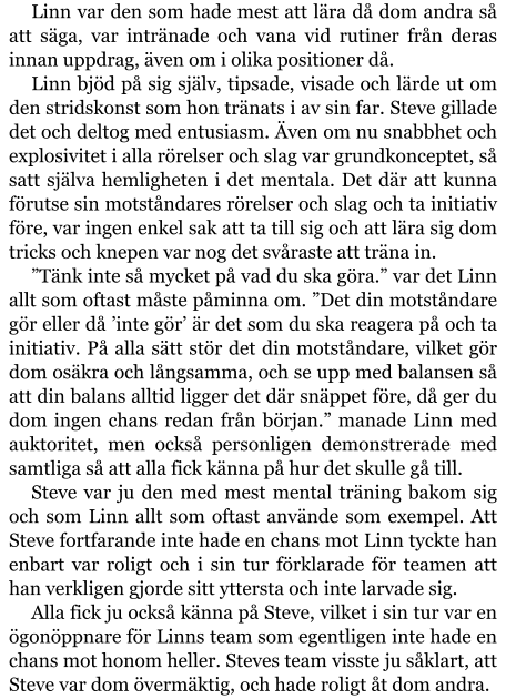 Linn var den som hade mest att lära då dom andra så att säga, var intränade och vana vid rutiner från deras innan uppdrag, även om i olika positioner då. Linn bjöd på sig själv, tipsade, visade och lärde ut om den stridskonst som hon tränats i av sin far. Steve gillade det och deltog med entusiasm. Även om nu snabbhet och explosivitet i alla rörelser och slag var grundkonceptet, så satt själva hemligheten i det mentala. Det där att kunna förutse sin motståndares rörelser och slag och ta initiativ före, var ingen enkel sak att ta till sig och att lära sig dom tricks och knepen var nog det svåraste att träna in. ”Tänk inte så mycket på vad du ska göra.” var det Linn allt som oftast måste påminna om. ”Det din motståndare gör eller då ’inte gör’ är det som du ska reagera på och ta initiativ. På alla sätt stör det din motståndare, vilket gör dom osäkra och långsamma, och se upp med balansen så att din balans alltid ligger det där snäppet före, då ger du dom ingen chans redan från början.” manade Linn med auktoritet, men också personligen demonstrerade med samtliga så att alla fick känna på hur det skulle gå till. Steve var ju den med mest mental träning bakom sig och som Linn allt som oftast använde som exempel. Att Steve fortfarande inte hade en chans mot Linn tyckte han enbart var roligt och i sin tur förklarade för teamen att han verkligen gjorde sitt yttersta och inte larvade sig. Alla fick ju också känna på Steve, vilket i sin tur var en ögonöppnare för Linns team som egentligen inte hade en chans mot honom heller. Steves team visste ju såklart, att Steve var dom övermäktig, och hade roligt åt dom andra.