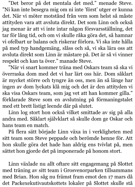 ”Det beror på det mentala det med.” menade Steve. ”Ni kan inte besegra mig om ni inte ’först’ utger er kunna det. När vi möter motstånd från vem som helst så måste attityden vara att avsluta direkt. Det som Linn och också jag menar är att vi inte intar någon försvarsställning, det tar för lång tid, och om vi skulle råka göra det, så hamnar vi ofelbart ur balans och riskerar förlora. Vi ska inte hålla på med typ handgemäng, slåss och så, vi ska lära oss att avsluta direkt som Linn är mästare på. Det är så vi vinner respekt och kan ta över.” manade Steve. ”När vi snart kommer träna med Oskars team så ska vi överraska dom med det vi har lärt oss här. Dom såklart är mycket större och tyngre än oss, men än så länge har ingen av dom lyckats klå mig och det är den attityden vi ska visa Oskars team, som jag vet att han kommer gilla.” förklarade Steve som en avslutning på förmaningstalet med ett brett listigt leende där på slutet. Linn log stort hon också vilket smittade av sig på alla andra med. Såklart självklart så skulle dom ge Oskar och hans team en match. På flera sätt började Linn växa in i verkligheten med sitt team som Steve peppade och berömde henne för. Att hon skulle göra det hade han aldrig ens tvivlat på, men sättet hon gjorde det på imponerade på honom stort.  Linn växlade nu allt oftare sitt engagemang på Slottet med träning av sitt team i Grosvenorparken tillsammans med Brian. Hon såg nu främst fram emot den 17 mars då det Packexekutivautskottets lokaler på Slottet skulle stå