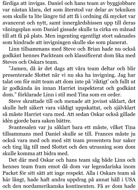 färdiga att invigas. Daniel och hans team av byggjobbare var nästan klara, det som återstod var delar av tekniken som skulle ta lite längre tid att få i ordning då mycket var avancerat och nytt, samt innergårdshissen upp till deras våningsplan som Daniel gissade skulle ta cirka en månad till att få på plats. Men ingenting egentligt stort saknades som hindrade att invigningen skulle ske som planerat. Linn tillsammans med Steve och Brian hade nu också godkänt hennes Packteam och klassificerat dom lika med Steves och Oskars team. ”Jamen, då är det dags att våra team deltar och blir presenterade Slottet när vi nu ska ha invigning. Jag har talat om för mitt team att dom inte på ’riktigt’ och fullt ut är godkända än innan Harriet inspekterat och godkänt dom.” förklarade Linn i stil med Tina som en order. Steve skrattade till och menade att jovisst såklart, det skulle helt säkert vara väldigt uppskattat, och självklart så måste Harriet vara med. Att sedan Oskar också gillade idén gjorde bara saken bättre. Svantesalen var ju såklart bara ett måste, vilket Tina tillsammans med Daniel skulle se till. Frances måste ju också vara med och med sitt team presentera hur saker och ting låg till med Slottet och den utrusning som dom skulle komma att bidra med. Det där med Oskar och hans team såg både Linn och hennes team fram emot då dom var legendariska inom Packet för sitt sätt att inge respekt. Alla i Oskars team så här långt, hade haft andra uppdrag på annat håll i USA och den nordamerikanska kontinenten. Få av dom hade