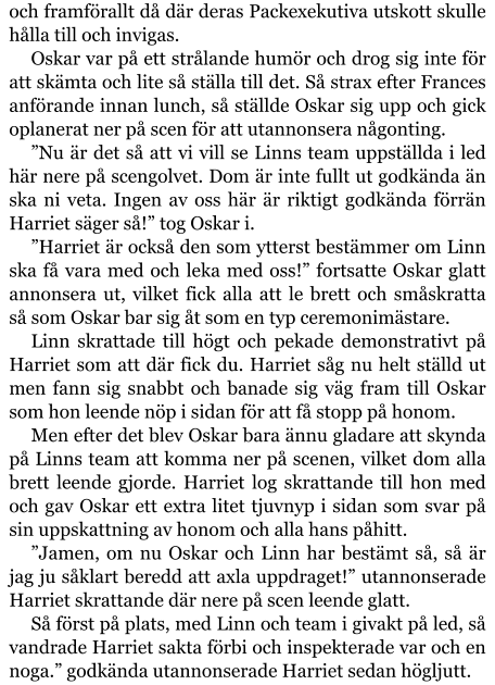 och framförallt då där deras Packexekutiva utskott skulle hålla till och invigas. Oskar var på ett strålande humör och drog sig inte för att skämta och lite så ställa till det. Så strax efter Frances anförande innan lunch, så ställde Oskar sig upp och gick oplanerat ner på scen för att utannonsera någonting. ”Nu är det så att vi vill se Linns team uppställda i led här nere på scengolvet. Dom är inte fullt ut godkända än ska ni veta. Ingen av oss här är riktigt godkända förrän Harriet säger så!” tog Oskar i. ”Harriet är också den som ytterst bestämmer om Linn ska få vara med och leka med oss!” fortsatte Oskar glatt annonsera ut, vilket fick alla att le brett och småskratta så som Oskar bar sig åt som en typ ceremonimästare. Linn skrattade till högt och pekade demonstrativt på Harriet som att där fick du. Harriet såg nu helt ställd ut men fann sig snabbt och banade sig väg fram till Oskar som hon leende nöp i sidan för att få stopp på honom. Men efter det blev Oskar bara ännu gladare att skynda på Linns team att komma ner på scenen, vilket dom alla brett leende gjorde. Harriet log skrattande till hon med och gav Oskar ett extra litet tjuvnyp i sidan som svar på sin uppskattning av honom och alla hans påhitt. ”Jamen, om nu Oskar och Linn har bestämt så, så är jag ju såklart beredd att axla uppdraget!” utannonserade Harriet skrattande där nere på scen leende glatt. Så först på plats, med Linn och team i givakt på led, så vandrade Harriet sakta förbi och inspekterade var och en noga.” godkända utannonserade Harriet sedan högljutt.