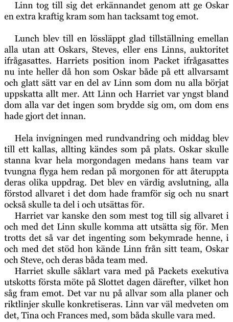 Linn tog till sig det erkännandet genom att ge Oskar en extra kraftig kram som han tacksamt tog emot.  Lunch blev till en lössläppt glad tillställning emellan alla utan att Oskars, Steves, eller ens Linns, auktoritet ifrågasattes. Harriets position inom Packet ifrågasattes nu inte heller då hon som Oskar både på ett allvarsamt och glatt sätt var en del av Linn som dom nu alla börjat uppskatta allt mer. Att Linn och Harriet var yngst bland dom alla var det ingen som brydde sig om, om dom ens hade gjort det innan.  Hela invigningen med rundvandring och middag blev till ett kallas, allting kändes som på plats. Oskar skulle stanna kvar hela morgondagen medans hans team var tvungna flyga hem redan på morgonen för att återuppta deras olika uppdrag. Det blev en värdig avslutning, alla förstod allvaret i det dom hade framför sig och nu snart också skulle ta del i och utsättas för. Harriet var kanske den som mest tog till sig allvaret i och med det Linn skulle komma att utsätta sig för. Men trotts det så var det ingenting som bekymrade henne, i och med det stöd hon kände Linn från sitt team, Oskar och Steve, och deras båda team med. Harriet skulle såklart vara med på Packets exekutiva utskotts första möte på Slottet dagen därefter, vilket hon såg fram emot. Det var nu på allvar som alla planer och riktlinjer skulle konkretiseras. Linn var väl medveten om det, Tina och Frances med, som båda skulle vara med.