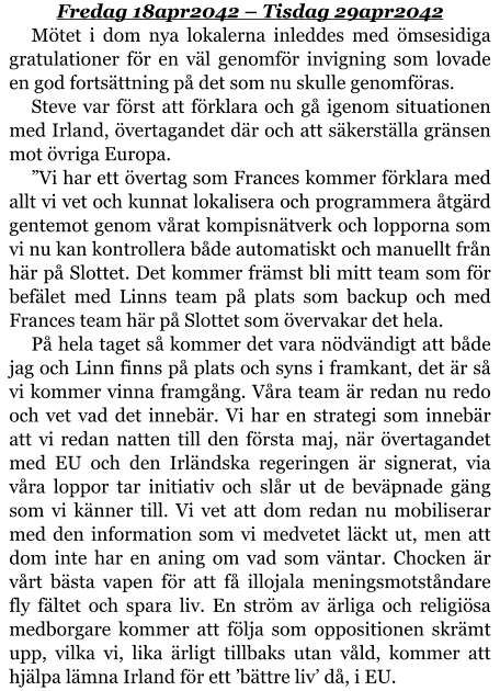 Fredag 18apr2042 – Tisdag 29apr2042 Mötet i dom nya lokalerna inleddes med ömsesidiga gratulationer för en väl genomför invigning som lovade en god fortsättning på det som nu skulle genomföras. Steve var först att förklara och gå igenom situationen med Irland, övertagandet där och att säkerställa gränsen mot övriga Europa. ”Vi har ett övertag som Frances kommer förklara med allt vi vet och kunnat lokalisera och programmera åtgärd gentemot genom vårat kompisnätverk och lopporna som vi nu kan kontrollera både automatiskt och manuellt från här på Slottet. Det kommer främst bli mitt team som för befälet med Linns team på plats som backup och med Frances team här på Slottet som övervakar det hela. På hela taget så kommer det vara nödvändigt att både jag och Linn finns på plats och syns i framkant, det är så vi kommer vinna framgång. Våra team är redan nu redo och vet vad det innebär. Vi har en strategi som innebär att vi redan natten till den första maj, när övertagandet med EU och den Irländska regeringen är signerat, via våra loppor tar initiativ och slår ut de beväpnade gäng som vi känner till. Vi vet att dom redan nu mobiliserar med den information som vi medvetet läckt ut, men att dom inte har en aning om vad som väntar. Chocken är vårt bästa vapen för att få illojala meningsmotståndare fly fältet och spara liv. En ström av ärliga och religiösa medborgare kommer att följa som oppositionen skrämt upp, vilka vi, lika ärligt tillbaks utan våld, kommer att hjälpa lämna Irland för ett ’bättre liv’ då, i EU.