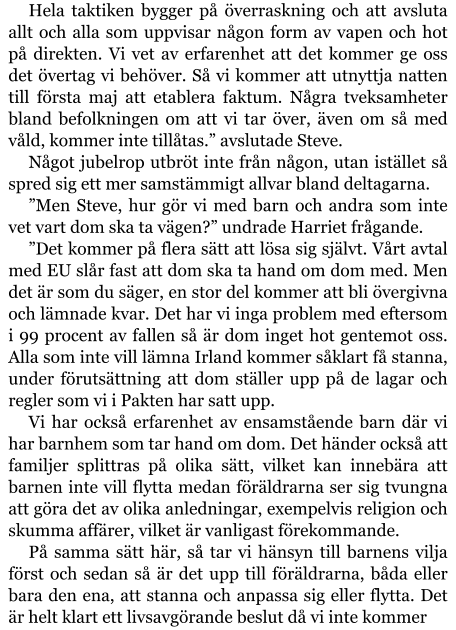 Hela taktiken bygger på överraskning och att avsluta allt och alla som uppvisar någon form av vapen och hot på direkten. Vi vet av erfarenhet att det kommer ge oss det övertag vi behöver. Så vi kommer att utnyttja natten till första maj att etablera faktum. Några tveksamheter bland befolkningen om att vi tar över, även om så med våld, kommer inte tillåtas.” avslutade Steve. Något jubelrop utbröt inte från någon, utan istället så spred sig ett mer samstämmigt allvar bland deltagarna. ”Men Steve, hur gör vi med barn och andra som inte vet vart dom ska ta vägen?” undrade Harriet frågande. ”Det kommer på flera sätt att lösa sig självt. Vårt avtal med EU slår fast att dom ska ta hand om dom med. Men det är som du säger, en stor del kommer att bli övergivna och lämnade kvar. Det har vi inga problem med eftersom i 99 procent av fallen så är dom inget hot gentemot oss. Alla som inte vill lämna Irland kommer såklart få stanna, under förutsättning att dom ställer upp på de lagar och regler som vi i Pakten har satt upp. Vi har också erfarenhet av ensamstående barn där vi har barnhem som tar hand om dom. Det händer också att familjer splittras på olika sätt, vilket kan innebära att barnen inte vill flytta medan föräldrarna ser sig tvungna att göra det av olika anledningar, exempelvis religion och skumma affärer, vilket är vanligast förekommande. På samma sätt här, så tar vi hänsyn till barnens vilja först och sedan så är det upp till föräldrarna, båda eller bara den ena, att stanna och anpassa sig eller flytta. Det är helt klart ett livsavgörande beslut då vi inte kommer