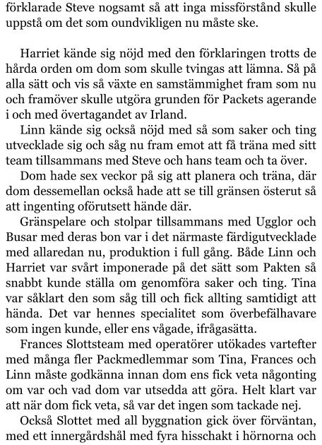 förklarade Steve nogsamt så att inga missförstånd skulle uppstå om det som oundvikligen nu måste ske.  Harriet kände sig nöjd med den förklaringen trotts de hårda orden om dom som skulle tvingas att lämna. Så på alla sätt och vis så växte en samstämmighet fram som nu och framöver skulle utgöra grunden för Packets agerande i och med övertagandet av Irland. Linn kände sig också nöjd med så som saker och ting utvecklade sig och såg nu fram emot att få träna med sitt team tillsammans med Steve och hans team och ta över. Dom hade sex veckor på sig att planera och träna, där dom dessemellan också hade att se till gränsen österut så att ingenting oförutsett hände där. Gränspelare och stolpar tillsammans med Ugglor och Busar med deras bon var i det närmaste färdigutvecklade med allaredan nu, produktion i full gång. Både Linn och Harriet var svårt imponerade på det sätt som Pakten så snabbt kunde ställa om genomföra saker och ting. Tina var såklart den som såg till och fick allting samtidigt att hända. Det var hennes specialitet som överbefälhavare som ingen kunde, eller ens vågade, ifrågasätta.  Frances Slottsteam med operatörer utökades vartefter med många fler Packmedlemmar som Tina, Frances och Linn måste godkänna innan dom ens fick veta någonting om var och vad dom var utsedda att göra. Helt klart var att när dom fick veta, så var det ingen som tackade nej. Också Slottet med all byggnation gick över förväntan, med ett innergårdshål med fyra hisschakt i hörnorna och