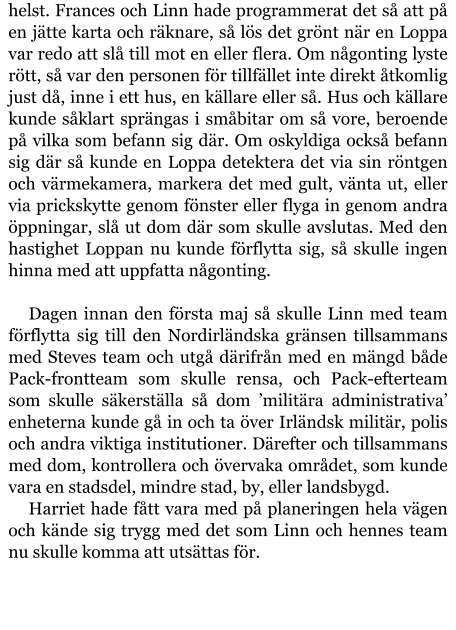 helst. Frances och Linn hade programmerat det så att på en jätte karta och räknare, så lös det grönt när en Loppa var redo att slå till mot en eller flera. Om någonting lyste rött, så var den personen för tillfället inte direkt åtkomlig just då, inne i ett hus, en källare eller så. Hus och källare kunde såklart sprängas i småbitar om så vore, beroende på vilka som befann sig där. Om oskyldiga också befann sig där så kunde en Loppa detektera det via sin röntgen och värmekamera, markera det med gult, vänta ut, eller via prickskytte genom fönster eller flyga in genom andra öppningar, slå ut dom där som skulle avslutas. Med den hastighet Loppan nu kunde förflytta sig, så skulle ingen hinna med att uppfatta någonting.  Dagen innan den första maj så skulle Linn med team förflytta sig till den Nordirländska gränsen tillsammans med Steves team och utgå därifrån med en mängd både Pack-frontteam som skulle rensa, och Pack-efterteam som skulle säkerställa så dom ’militära administrativa’ enheterna kunde gå in och ta över Irländsk militär, polis och andra viktiga institutioner. Därefter och tillsammans med dom, kontrollera och övervaka området, som kunde vara en stadsdel, mindre stad, by, eller landsbygd. Harriet hade fått vara med på planeringen hela vägen och kände sig trygg med det som Linn och hennes team nu skulle komma att utsättas för.