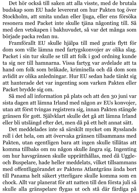 Det hör också till saken att alla visste, med de brutala budskap som EU hade levererat om hur Pakten tog över Stockholm, att smita undan eller ljuga, eller ens försöka resonera med Packet inte skulle tjäna någonting till. Så med den vetskapen i bakhuvudet, så var det många som började packa redan nu. Framförallt EU skulle hjälpa till med gratis flytt för dom som ville lämna med fartygskonvojer av olika slag. Packet i sin tur skulle se till att folk i god ordning kunde ta sig ner till hamnarna. Vissa fartyg var avdelade att ta hand om folk som bråkade, kriminella och då dom som avlidit av olika anledningar. Hur EU sedan hade tänkt sig att hanterade det var ingenting som varken Pakten eller Packet brydde sig om. Så med all information på plats och att den 30 juni var sista dagen att lämna Irland med någon av EUs konvojer, utan att först tvingas registrera sig, innan Pakten stängde gränsen för gott. Självklart skulle det gå att lämna Irland eller bli utslängd efter det, men då på ett helt annat sätt. Det meddelades inte så särskilt mycket om Rysslands roll i det hela, om att övervaka gränsen tillsammans med Pakten, utan egentligen bara att ingen skulle tillåtas att komma tillbaks om nu någon skulle ångra sig. Ingenting om hur havsgränsen skulle upprätthållas, med då Uggle- och Buspelare, hade heller meddelats, vilket tillsammans med offentliggörandet av Paktens Atlantgräns ända bort till Panama helt säkert ytterligare skulle komma som en chock. Allt var planerat för att natten till den första juli så skulle alla gränspelare flygas ut och stå där färdiga på