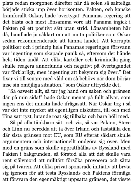 plats redan morgonen därefter när då solen så sakteliga började sticka upp över horisonten. Pakten, och kanske framförallt Oskar, hade ’övertygat’ Panamas regering att det bästa och mest lönsamma vore att Panama ingick i Pakten på ett positivt sätt utan strid. Lönsamheten här då, handlade ju såklart om att muta politiker som Oskar sedan rekommenderade att lämna landet. Att korrupta politiker och i princip hela Panamas regeringen försvann var ingenting som skapade panik så, eftersom det hände hela tiden ändå. Att olika karteller och kriminella gäng skulle reagera annorlunda och negativt på övertagandet var förklarligt, men ingenting att bekymra sig över.” Det fixar vi till senare med våld om så behövs när dom börjar inse sin omöjliga situation.” som Oskar uttryckte det, ”Så oavsett allt, så tar jag hand om saken och gränsen där på min sida!” hade Oskar menat på fullt allvar, som ingen ens det minsta hade ifrågasatt. När Oskar tog i så var det inte mycket att egentligen diskutera, till och med Tina satt tyst, lutande roat sig tillbaka och bara höll med.  Så på alla tänkbara sätt och vis, så var Pakten, Steve och Linn nu beredda att ta över Irland och fastställa den där sista gränsen mot EU, som EU efteråt såklart skulle argumentera och internationellt ondgöra sig över. Men med en gräns som skulle upprätthållas av Ryssland med Pakten i bakgrunden, så förstod alla att det skulle vara rent självmord att militärt försöka provocera och sätta sig på tvären. Att olika privat sponsrade initiativ att bryta sig igenom för att testa Rysslands och Paktens förmåga att försvara den egenmäktigt uppsatta gränsen, det visste