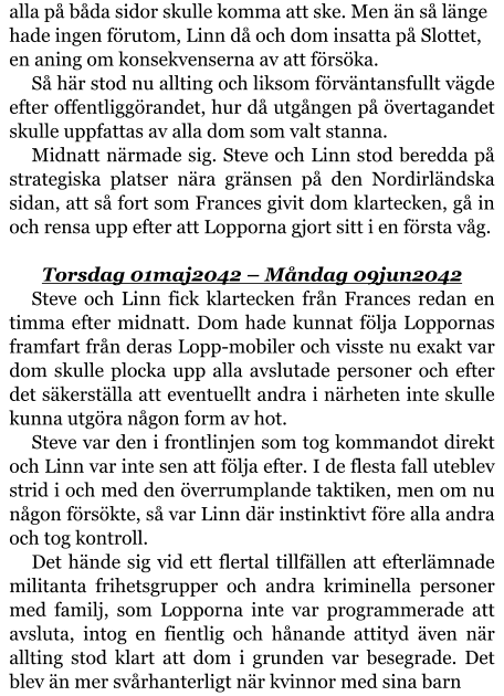 alla på båda sidor skulle komma att ske. Men än så länge hade ingen förutom, Linn då och dom insatta på Slottet, en aning om konsekvenserna av att försöka. Så här stod nu allting och liksom förväntansfullt vägde efter offentliggörandet, hur då utgången på övertagandet skulle uppfattas av alla dom som valt stanna. Midnatt närmade sig. Steve och Linn stod beredda på strategiska platser nära gränsen på den Nordirländska sidan, att så fort som Frances givit dom klartecken, gå in och rensa upp efter att Lopporna gjort sitt i en första våg.  Torsdag 01maj2042 – Måndag 09jun2042 Steve och Linn fick klartecken från Frances redan en timma efter midnatt. Dom hade kunnat följa Loppornas framfart från deras Lopp-mobiler och visste nu exakt var dom skulle plocka upp alla avslutade personer och efter det säkerställa att eventuellt andra i närheten inte skulle kunna utgöra någon form av hot. Steve var den i frontlinjen som tog kommandot direkt och Linn var inte sen att följa efter. I de flesta fall uteblev strid i och med den överrumplande taktiken, men om nu någon försökte, så var Linn där instinktivt före alla andra och tog kontroll. Det hände sig vid ett flertal tillfällen att efterlämnade militanta frihetsgrupper och andra kriminella personer med familj, som Lopporna inte var programmerade att avsluta, intog en fientlig och hånande attityd även när allting stod klart att dom i grunden var besegrade. Det blev än mer svårhanterligt när kvinnor med sina barn