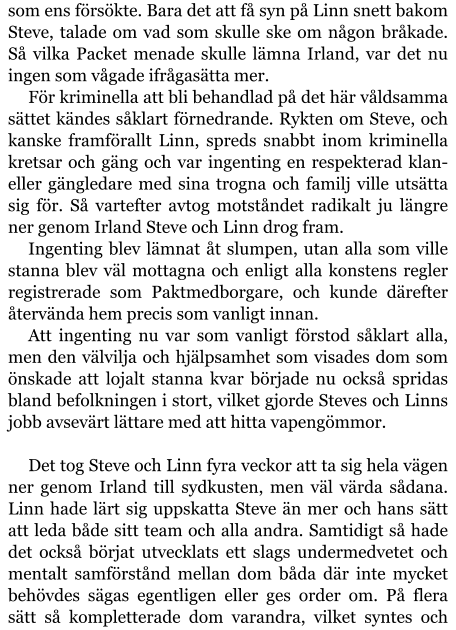 som ens försökte. Bara det att få syn på Linn snett bakom Steve, talade om vad som skulle ske om någon bråkade. Så vilka Packet menade skulle lämna Irland, var det nu ingen som vågade ifrågasätta mer.  För kriminella att bli behandlad på det här våldsamma sättet kändes såklart förnedrande. Rykten om Steve, och kanske framförallt Linn, spreds snabbt inom kriminella kretsar och gäng och var ingenting en respekterad klan- eller gängledare med sina trogna och familj ville utsätta sig för. Så vartefter avtog motståndet radikalt ju längre ner genom Irland Steve och Linn drog fram. Ingenting blev lämnat åt slumpen, utan alla som ville stanna blev väl mottagna och enligt alla konstens regler registrerade som Paktmedborgare, och kunde därefter återvända hem precis som vanligt innan. Att ingenting nu var som vanligt förstod såklart alla, men den välvilja och hjälpsamhet som visades dom som önskade att lojalt stanna kvar började nu också spridas bland befolkningen i stort, vilket gjorde Steves och Linns jobb avsevärt lättare med att hitta vapengömmor.  Det tog Steve och Linn fyra veckor att ta sig hela vägen ner genom Irland till sydkusten, men väl värda sådana. Linn hade lärt sig uppskatta Steve än mer och hans sätt att leda både sitt team och alla andra. Samtidigt så hade det också börjat utvecklats ett slags undermedvetet och mentalt samförstånd mellan dom båda där inte mycket behövdes sägas egentligen eller ges order om. På flera sätt så kompletterade dom varandra, vilket syntes och