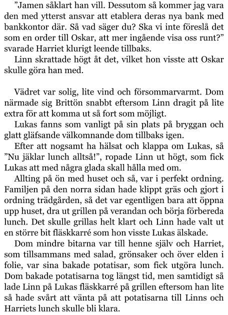 ”Jamen såklart han vill. Dessutom så kommer jag vara den med ytterst ansvar att etablera deras nya bank med bankkontor där. Så vad säger du? Ska vi inte föreslå det som en order till Oskar, att mer ingående visa oss runt?” svarade Harriet klurigt leende tillbaks. Linn skrattade högt åt det, vilket hon visste att Oskar skulle göra han med.  Vädret var solig, lite vind och försommarvarmt. Dom närmade sig Brittön snabbt eftersom Linn dragit på lite extra för att komma ut så fort som möjligt. Lukas fanns som vanligt på sin plats på bryggan och glatt gläfsande välkomnande dom tillbaks igen.  Efter att nogsamt ha hälsat och klappa om Lukas, så ”Nu jäklar lunch alltså!”, ropade Linn ut högt, som fick Lukas att med några glada skall hålla med om. Allting på ön med huset och så, var i perfekt ordning. Familjen på den norra sidan hade klippt gräs och gjort i ordning trädgården, så det var egentligen bara att öppna upp huset, dra ut grillen på verandan och börja förbereda lunch. Det skulle grillas helt klart och Linn hade valt ut en större bit fläskkarré som hon visste Lukas älskade. Dom mindre bitarna var till henne själv och Harriet, som tillsammans med salad, grönsaker och över elden i folie, var sina bakade potatisar, som fick utgöra lunch. Dom bakade potatisarna tog längst tid, men samtidigt så lade Linn på Lukas fläskkarré på grillen eftersom han lite så hade svårt att vänta på att potatisarna till Linns och Harriets lunch skulle bli klara.