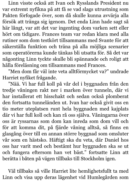 Linn visste också att Ivan och Rysslands President nu var extremt nyfikna på att få se vad slags utrustning som Pakten förfogade över, som då skulle kunna avvärja alla försök att tränga sig igenom. Det enda Linn hade sagt så här långt, var att det var ingenting dom varken sett eller hört om tidigare. Frances team var redan klara med alla rutiner som dom testkört tillsammans med Svante för att säkerställa funktion och träna på alla möjliga scenarier som operatörerna kunde tänkas bli utsatta för. Så det var någonting Linn tyckte skulle bli spännande och roligt att hålla föreläsning om tillsammans med Frances. ”Men dom får väl inte veta alltförmycket va?” undrade Harriet nyfiket frågande. ”Nää. Vi har full koll på vår del i byggnaden från den tredje våningen rakt ner i marken över tunneln, där vi har installerat ett hisschakt och sedan också plomberat den fortsatta tunneländen ut. Ivan har också givit oss en tio meter uteplatsen runt hela byggnaden med kajplats där vi har full koll och kan rå oss själva. Våningarna över oss är ryssarnas som dom kan inreda som dom vill och för att komma dit, på fjärde våning alltså, så finns en glasgång över till en annan större byggnad som omsluter vår som en hästsko. Häftigt ska du veta, där Daniel hos oss har varit med och bestämt hur byggnaden ska se ut och fungera eftersom han vet bäst.” fortsatte Linn att berätta i båten på vägen tillbaks till Stockholm igen.  Väl tillbaks så ville Harriet lite hemlighetsfullt ta med Linn och visa upp deras lägenhet vid Humlegården som