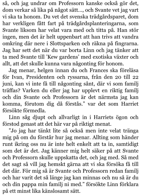 så, och jag undrar om Professorn kanske också gör det, dom verkar så lika på något sätt…, och Svante vet jag vart vi ska ta honom. Du vet det svenska trädgårdsparet, dom har verkligen fått fart på trädgårdsplanteringarna, som Svante liksom har velat vara med och titta på. Han stör ingen, men det är helt uppenbart att han trivs att vandra omkring där nere i Slottsparken och räkna på fingrarna. Jag har sett det när du var borta Linn och jag tänker att ta med Svante till ’Kew gardens’ med exotiska växter och allt, att det skulle kunna vara någonting för honom. Jag menar, helgen innan du och Frances ska föreläsa för Ivan, Presidenten och ryssarna, från den 20 till 22 juni, kan vi inte få till någonting sånt, där vi som familj träffas? Varken du eller jag har upplevt en riktig familj och din Svante och Professorn är det närmsta jag kan komma, förutom dig då förstås.” var det som Harriet försökte förmedla. Linn såg djupt och allvarligt in i Harriets ögon och förstod genast att det här var på riktigt menat. ”Jo jag har tänkt lite så också men inte velat tränga mig på om du förstår hur jag menar. Allting som händer runt ikring oss nu är inte helt enkelt att ta in, samtidigt som det är det. Jag känner mig helt säker på att Svante och Professorn skulle uppskatta det, och jag med. Så med det sagt så vill jag hemskt gärna att vi ska försöka få till det där. För mig så är Svante och Professorn redan familj och har varit det så länge jag kan minnas och nu så är du och din pappa min familj ni med.” försökte Linn förklara på ett minst lika känslosamt sätt.