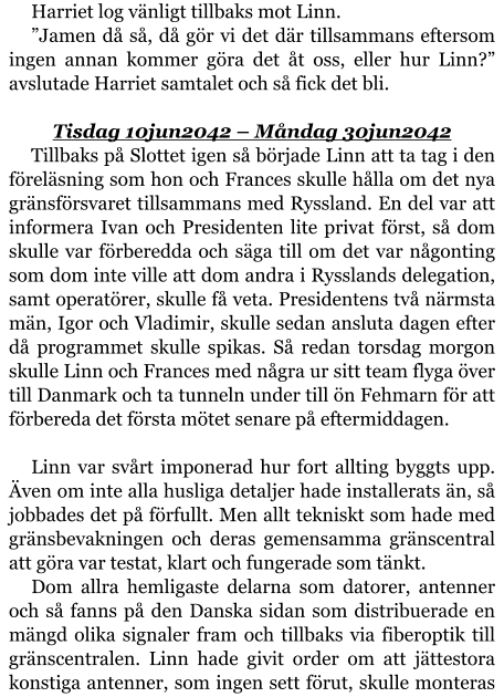 Harriet log vänligt tillbaks mot Linn. ”Jamen då så, då gör vi det där tillsammans eftersom ingen annan kommer göra det åt oss, eller hur Linn?” avslutade Harriet samtalet och så fick det bli.  Tisdag 10jun2042 – Måndag 30jun2042 Tillbaks på Slottet igen så började Linn att ta tag i den föreläsning som hon och Frances skulle hålla om det nya gränsförsvaret tillsammans med Ryssland. En del var att informera Ivan och Presidenten lite privat först, så dom skulle var förberedda och säga till om det var någonting som dom inte ville att dom andra i Rysslands delegation, samt operatörer, skulle få veta. Presidentens två närmsta män, Igor och Vladimir, skulle sedan ansluta dagen efter då programmet skulle spikas. Så redan torsdag morgon skulle Linn och Frances med några ur sitt team flyga över till Danmark och ta tunneln under till ön Fehmarn för att förbereda det första mötet senare på eftermiddagen.  Linn var svårt imponerad hur fort allting byggts upp. Även om inte alla husliga detaljer hade installerats än, så jobbades det på förfullt. Men allt tekniskt som hade med gränsbevakningen och deras gemensamma gränscentral att göra var testat, klart och fungerade som tänkt. Dom allra hemligaste delarna som datorer, antenner och så fanns på den Danska sidan som distribuerade en mängd olika signaler fram och tillbaks via fiberoptik till gränscentralen. Linn hade givit order om att jättestora konstiga antenner, som ingen sett förut, skulle monteras