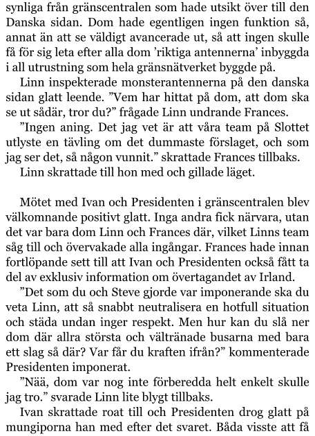 synliga från gränscentralen som hade utsikt över till den Danska sidan. Dom hade egentligen ingen funktion så, annat än att se väldigt avancerade ut, så att ingen skulle få för sig leta efter alla dom ’riktiga antennerna’ inbyggda i all utrustning som hela gränsnätverket byggde på. Linn inspekterade monsterantennerna på den danska sidan glatt leende. ”Vem har hittat på dom, att dom ska se ut sådär, tror du?” frågade Linn undrande Frances. ”Ingen aning. Det jag vet är att våra team på Slottet utlyste en tävling om det dummaste förslaget, och som jag ser det, så någon vunnit.” skrattade Frances tillbaks. Linn skrattade till hon med och gillade läget.  Mötet med Ivan och Presidenten i gränscentralen blev välkomnande positivt glatt. Inga andra fick närvara, utan det var bara dom Linn och Frances där, vilket Linns team såg till och övervakade alla ingångar. Frances hade innan fortlöpande sett till att Ivan och Presidenten också fått ta del av exklusiv information om övertagandet av Irland. ”Det som du och Steve gjorde var imponerande ska du veta Linn, att så snabbt neutralisera en hotfull situation och städa undan inger respekt. Men hur kan du slå ner dom där allra största och vältränade busarna med bara ett slag så där? Var får du kraften ifrån?” kommenterade Presidenten imponerat. ”Nää, dom var nog inte förberedda helt enkelt skulle jag tro.” svarade Linn lite blygt tillbaks. Ivan skrattade roat till och Presidenten drog glatt på mungiporna han med efter det svaret. Båda visste att få