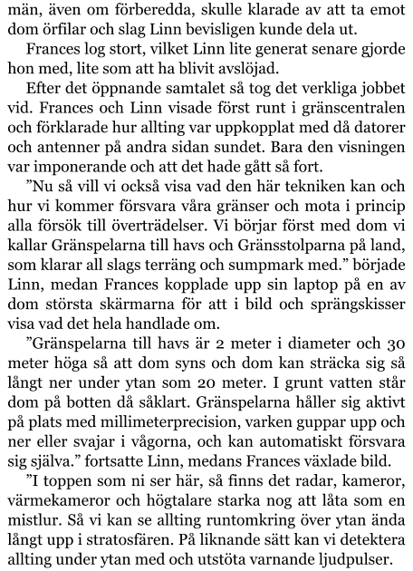 män, även om förberedda, skulle klarade av att ta emot dom örfilar och slag Linn bevisligen kunde dela ut. Frances log stort, vilket Linn lite generat senare gjorde hon med, lite som att ha blivit avslöjad. Efter det öppnande samtalet så tog det verkliga jobbet vid. Frances och Linn visade först runt i gränscentralen och förklarade hur allting var uppkopplat med då datorer och antenner på andra sidan sundet. Bara den visningen var imponerande och att det hade gått så fort. ”Nu så vill vi också visa vad den här tekniken kan och hur vi kommer försvara våra gränser och mota i princip alla försök till överträdelser. Vi börjar först med dom vi kallar Gränspelarna till havs och Gränsstolparna på land, som klarar all slags terräng och sumpmark med.” började Linn, medan Frances kopplade upp sin laptop på en av dom största skärmarna för att i bild och sprängskisser visa vad det hela handlade om. ”Gränspelarna till havs är 2 meter i diameter och 30 meter höga så att dom syns och dom kan sträcka sig så långt ner under ytan som 20 meter. I grunt vatten står dom på botten då såklart. Gränspelarna håller sig aktivt på plats med millimeterprecision, varken guppar upp och ner eller svajar i vågorna, och kan automatiskt försvara sig själva.” fortsatte Linn, medans Frances växlade bild. ”I toppen som ni ser här, så finns det radar, kameror, värmekameror och högtalare starka nog att låta som en mistlur. Så vi kan se allting runtomkring över ytan ända långt upp i stratosfären. På liknande sätt kan vi detektera allting under ytan med och utstöta varnande ljudpulser.