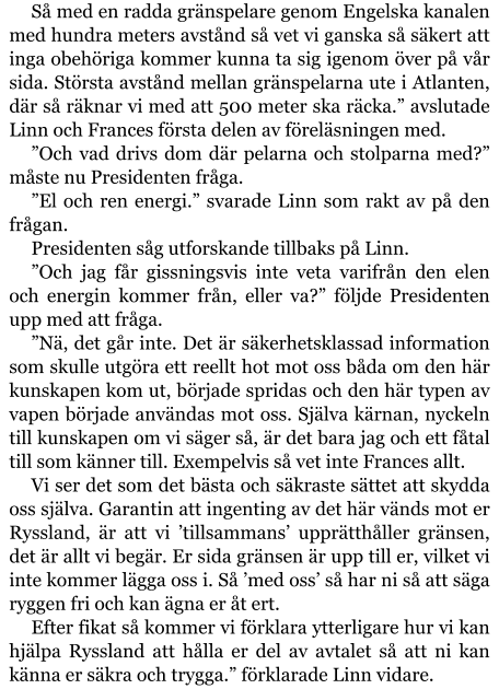 Så med en radda gränspelare genom Engelska kanalen med hundra meters avstånd så vet vi ganska så säkert att inga obehöriga kommer kunna ta sig igenom över på vår sida. Största avstånd mellan gränspelarna ute i Atlanten, där så räknar vi med att 500 meter ska räcka.” avslutade Linn och Frances första delen av föreläsningen med. ”Och vad drivs dom där pelarna och stolparna med?” måste nu Presidenten fråga. ”El och ren energi.” svarade Linn som rakt av på den frågan. Presidenten såg utforskande tillbaks på Linn. ”Och jag får gissningsvis inte veta varifrån den elen och energin kommer från, eller va?” följde Presidenten upp med att fråga. ”Nä, det går inte. Det är säkerhetsklassad information som skulle utgöra ett reellt hot mot oss båda om den här kunskapen kom ut, började spridas och den här typen av vapen började användas mot oss. Själva kärnan, nyckeln till kunskapen om vi säger så, är det bara jag och ett fåtal till som känner till. Exempelvis så vet inte Frances allt. Vi ser det som det bästa och säkraste sättet att skydda oss själva. Garantin att ingenting av det här vänds mot er Ryssland, är att vi ’tillsammans’ upprätthåller gränsen, det är allt vi begär. Er sida gränsen är upp till er, vilket vi inte kommer lägga oss i. Så ’med oss’ så har ni så att säga ryggen fri och kan ägna er åt ert. Efter fikat så kommer vi förklara ytterligare hur vi kan hjälpa Ryssland att hålla er del av avtalet så att ni kan känna er säkra och trygga.” förklarade Linn vidare.