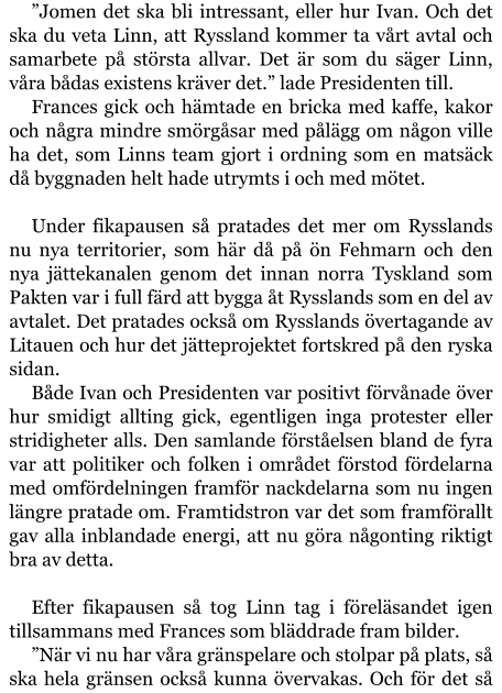 ”Jomen det ska bli intressant, eller hur Ivan. Och det ska du veta Linn, att Ryssland kommer ta vårt avtal och samarbete på största allvar. Det är som du säger Linn, våra bådas existens kräver det.” lade Presidenten till. Frances gick och hämtade en bricka med kaffe, kakor och några mindre smörgåsar med pålägg om någon ville ha det, som Linns team gjort i ordning som en matsäck då byggnaden helt hade utrymts i och med mötet.  Under fikapausen så pratades det mer om Rysslands nu nya territorier, som här då på ön Fehmarn och den nya jättekanalen genom det innan norra Tyskland som Pakten var i full färd att bygga åt Rysslands som en del av avtalet. Det pratades också om Rysslands övertagande av Litauen och hur det jätteprojektet fortskred på den ryska sidan. Både Ivan och Presidenten var positivt förvånade över hur smidigt allting gick, egentligen inga protester eller stridigheter alls. Den samlande förståelsen bland de fyra var att politiker och folken i området förstod fördelarna med omfördelningen framför nackdelarna som nu ingen längre pratade om. Framtidstron var det som framförallt gav alla inblandade energi, att nu göra någonting riktigt bra av detta.  Efter fikapausen så tog Linn tag i föreläsandet igen tillsammans med Frances som bläddrade fram bilder. ”När vi nu har våra gränspelare och stolpar på plats, så ska hela gränsen också kunna övervakas. Och för det så