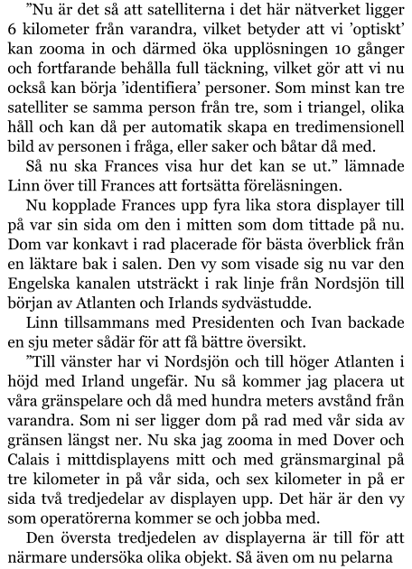 ”Nu är det så att satelliterna i det här nätverket ligger 6 kilometer från varandra, vilket betyder att vi ’optiskt’ kan zooma in och därmed öka upplösningen 10 gånger och fortfarande behålla full täckning, vilket gör att vi nu också kan börja ’identifiera’ personer. Som minst kan tre satelliter se samma person från tre, som i triangel, olika håll och kan då per automatik skapa en tredimensionell bild av personen i fråga, eller saker och båtar då med. Så nu ska Frances visa hur det kan se ut.” lämnade Linn över till Frances att fortsätta föreläsningen. Nu kopplade Frances upp fyra lika stora displayer till på var sin sida om den i mitten som dom tittade på nu. Dom var konkavt i rad placerade för bästa överblick från en läktare bak i salen. Den vy som visade sig nu var den Engelska kanalen utsträckt i rak linje från Nordsjön till början av Atlanten och Irlands sydvästudde. Linn tillsammans med Presidenten och Ivan backade en sju meter sådär för att få bättre översikt. ”Till vänster har vi Nordsjön och till höger Atlanten i höjd med Irland ungefär. Nu så kommer jag placera ut våra gränspelare och då med hundra meters avstånd från varandra. Som ni ser ligger dom på rad med vår sida av gränsen längst ner. Nu ska jag zooma in med Dover och Calais i mittdisplayens mitt och med gränsmarginal på tre kilometer in på vår sida, och sex kilometer in på er sida två tredjedelar av displayen upp. Det här är den vy som operatörerna kommer se och jobba med. Den översta tredjedelen av displayerna är till för att närmare undersöka olika objekt. Så även om nu pelarna