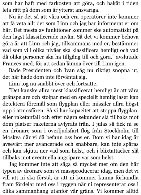 som har haft med farkosten att göra, och bakåt i tiden leta rätt på dom som är ytterst ansvariga. Nu är det så att våra och era operatörer inte kommer att få veta allt det som Linn och jag har informerat er om här. Det mesta av funktioner kommer ske automatiskt på den lägst klassificerade nivån. Så det vi kommer behöva göra är att Linn och jag, tillsammans med er, bestämmer vad som vi i olika nivåer ska klassificera hemligt och vad då olika personer ska ha tillgång till och göra.” avslutade Frances med, för att sedan lämna över till Linn igen. Både Presidenten och Ivan såg nu riktigt snopna ut, det här hade dom inte förväntat sig. Linn tog nu snabbt över och fortsatte. ”Det kanske allra mest klassificerat hemligt är att våra gränspelare och stolpar med en speciellt hemlig laser kan detektera föremål som flygplan eller missiler allra högst upp i atmosfären. Så vi har kapacitet att stoppa flygplan, eller raketanfall och efter några sekunder slå tillbaks mot dom platser raketerna avfyrats från. I julas så fick ni se en drönare som i överljudsfart flög från Stockholm till Moskva där vi då befann oss hos er. Dom vi har idag är avsevärt mer avancerade och snabbare, kan inte spåras och kan skjuta ner vad som helst, och i blixtattacker slå tillbaks mot eventuella angripare var som helst. Jag kommer inte att säga så mycket mer om den här typen av drönare som vi massproducerar idag, men det vi vill att ni ska förstå, är att ni kommer kunna förhandla fram fördelar med oss i ryggen när ni representerar oss i olika sammanhang utanför vår gräns. Vi kommer alltid