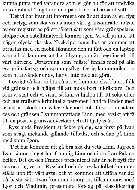 kunna prata med varandra som vi gör nu för att undvika missförstånd.” tog Linn nu i på ett mer allvarsamt sätt. ”Det vi har kvar att informera om är att dom av er, flyg och fartyg, som ska vistas inom vårt gränsområde, måste av oss registreras på ett säkert sätt som våra gränspelare, stolpar och satellitnätverk känner igen. Vi vill ju inte att någon olycka ska ske. Nyckelpersoner hos er kommer att utrustas med en mobil liknande den ni fått och en laptop som alltid kommer att ha tillgång, om än begränsad, till vårt nätverk. Utrustning som ’måste’ finnas med på alla era gränsfartyg och spaningsflyg. Övrig kommunikation som ni använder er av, har vi inte med att göra.  I övrigt så kan ni lita på att vi kommer skydda ert folk vid gränsen och hjälpa till att mota bort inkräktare. Och som vi sagt och vi visat, så kan vi hjälpa till att söka efter och neutralisera kriminella personer i andra länder med avsikt att skicka missiler eller med folk försöka invadera oss och gränsen.” sammanfattade Linn, med avsikt att få till en positiv gränssamverkan och att hjälpas åt. Rysslands President sträckte på sig, såg först på Ivan som svagt nickande gillande tillbaks, och sedan på Linn med stora ögon. ”Det här kommer att gå bra ska du veta Linn. Jag och Ivan känner inget hot från dig Linn och inte från Pakten heller. Det du och Frances presenterat här är helt nytt för oss och jag vet att Ryssland och det ryska folket kommer ställa upp för vårt avtal och vi kommer att utföra vår del på bästa sätt. Ivan kommer imorgon, tillsammans med Igor och Vladimir, presentera förslag på klassificering