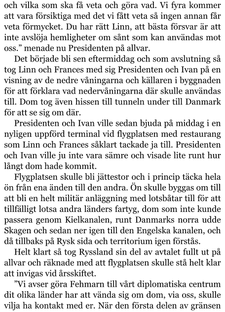 och vilka som ska få veta och göra vad. Vi fyra kommer att vara försiktiga med det vi fått veta så ingen annan får veta förmycket. Du har rätt Linn, att bästa försvar är att inte avslöja hemligheter om sånt som kan användas mot oss.” menade nu Presidenten på allvar. Det började bli sen eftermiddag och som avslutning så tog Linn och Frances med sig Presidenten och Ivan på en visning av de nedre våningarna och källaren i byggnaden för att förklara vad nedervåningarna där skulle användas till. Dom tog även hissen till tunneln under till Danmark för att se sig om där. Presidenten och Ivan ville sedan bjuda på middag i en nyligen uppförd terminal vid flygplatsen med restaurang som Linn och Frances såklart tackade ja till. Presidenten och Ivan ville ju inte vara sämre och visade lite runt hur långt dom hade kommit. Flygplatsen skulle bli jättestor och i princip täcka hela ön från ena änden till den andra. Ön skulle byggas om till att bli en helt militär anläggning med lotsbåtar till för att tillfälligt lotsa andra länders fartyg, dom som inte kunde passera genom Kielkanalen, runt Danmarks norra udde Skagen och sedan ner igen till den Engelska kanalen, och då tillbaks på Rysk sida och territorium igen förstås. Helt klart så tog Ryssland sin del av avtalet fullt ut på allvar och räknade med att flygplatsen skulle stå helt klar att invigas vid årsskiftet. ”Vi avser göra Fehmarn till vårt diplomatiska centrum dit olika länder har att vända sig om dom, via oss, skulle vilja ha kontakt med er. När den första delen av gränsen