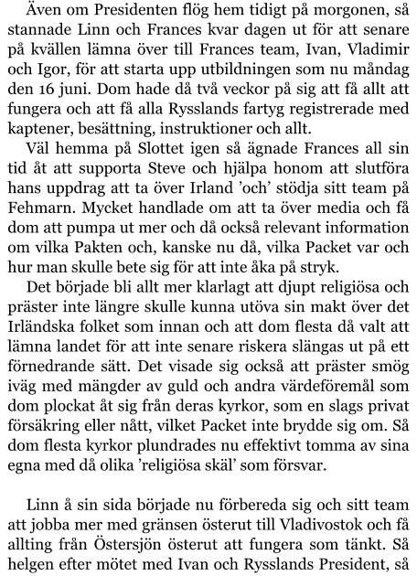 Även om Presidenten flög hem tidigt på morgonen, så stannade Linn och Frances kvar dagen ut för att senare på kvällen lämna över till Frances team, Ivan, Vladimir och Igor, för att starta upp utbildningen som nu måndag den 16 juni. Dom hade då två veckor på sig att få allt att fungera och att få alla Rysslands fartyg registrerade med kaptener, besättning, instruktioner och allt. Väl hemma på Slottet igen så ägnade Frances all sin tid åt att supporta Steve och hjälpa honom att slutföra hans uppdrag att ta över Irland ’och’ stödja sitt team på Fehmarn. Mycket handlade om att ta över media och få dom att pumpa ut mer och då också relevant information om vilka Pakten och, kanske nu då, vilka Packet var och hur man skulle bete sig för att inte åka på stryk. Det började bli allt mer klarlagt att djupt religiösa och präster inte längre skulle kunna utöva sin makt över det Irländska folket som innan och att dom flesta då valt att lämna landet för att inte senare riskera slängas ut på ett förnedrande sätt. Det visade sig också att präster smög iväg med mängder av guld och andra värdeföremål som dom plockat åt sig från deras kyrkor, som en slags privat försäkring eller nått, vilket Packet inte brydde sig om. Så dom flesta kyrkor plundrades nu effektivt tomma av sina egna med då olika ’religiösa skäl’ som försvar.  Linn å sin sida började nu förbereda sig och sitt team att jobba mer med gränsen österut till Vladivostok och få allting från Östersjön österut att fungera som tänkt. Så helgen efter mötet med Ivan och Rysslands President, så