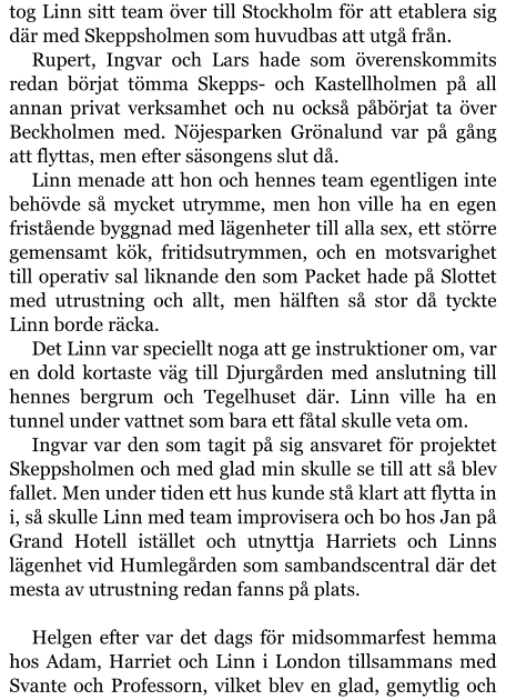 tog Linn sitt team över till Stockholm för att etablera sig där med Skeppsholmen som huvudbas att utgå från. Rupert, Ingvar och Lars hade som överenskommits redan börjat tömma Skepps- och Kastellholmen på all annan privat verksamhet och nu också påbörjat ta över Beckholmen med. Nöjesparken Grönalund var på gång att flyttas, men efter säsongens slut då. Linn menade att hon och hennes team egentligen inte behövde så mycket utrymme, men hon ville ha en egen fristående byggnad med lägenheter till alla sex, ett större gemensamt kök, fritidsutrymmen, och en motsvarighet till operativ sal liknande den som Packet hade på Slottet med utrustning och allt, men hälften så stor då tyckte Linn borde räcka. Det Linn var speciellt noga att ge instruktioner om, var en dold kortaste väg till Djurgården med anslutning till hennes bergrum och Tegelhuset där. Linn ville ha en tunnel under vattnet som bara ett fåtal skulle veta om. Ingvar var den som tagit på sig ansvaret för projektet Skeppsholmen och med glad min skulle se till att så blev fallet. Men under tiden ett hus kunde stå klart att flytta in i, så skulle Linn med team improvisera och bo hos Jan på Grand Hotell istället och utnyttja Harriets och Linns lägenhet vid Humlegården som sambandscentral där det mesta av utrustning redan fanns på plats.  Helgen efter var det dags för midsommarfest hemma hos Adam, Harriet och Linn i London tillsammans med Svante och Professorn, vilket blev en glad, gemytlig och