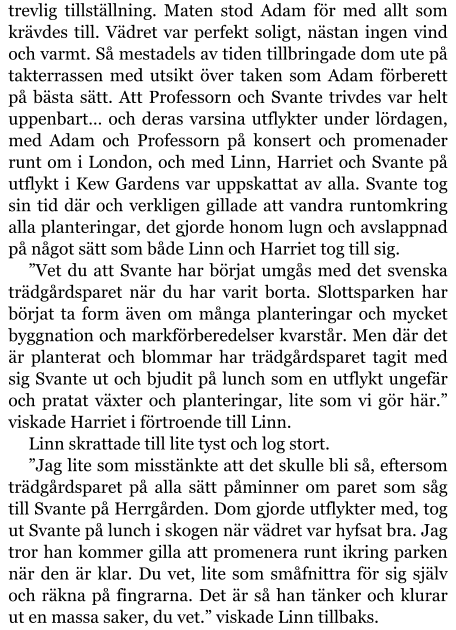 trevlig tillställning. Maten stod Adam för med allt som krävdes till. Vädret var perfekt soligt, nästan ingen vind och varmt. Så mestadels av tiden tillbringade dom ute på takterrassen med utsikt över taken som Adam förberett på bästa sätt. Att Professorn och Svante trivdes var helt uppenbart… och deras varsina utflykter under lördagen, med Adam och Professorn på konsert och promenader runt om i London, och med Linn, Harriet och Svante på utflykt i Kew Gardens var uppskattat av alla. Svante tog sin tid där och verkligen gillade att vandra runtomkring alla planteringar, det gjorde honom lugn och avslappnad på något sätt som både Linn och Harriet tog till sig. ”Vet du att Svante har börjat umgås med det svenska trädgårdsparet när du har varit borta. Slottsparken har börjat ta form även om många planteringar och mycket byggnation och markförberedelser kvarstår. Men där det är planterat och blommar har trädgårdsparet tagit med sig Svante ut och bjudit på lunch som en utflykt ungefär och pratat växter och planteringar, lite som vi gör här.” viskade Harriet i förtroende till Linn. Linn skrattade till lite tyst och log stort. ”Jag lite som misstänkte att det skulle bli så, eftersom trädgårdsparet på alla sätt påminner om paret som såg till Svante på Herrgården. Dom gjorde utflykter med, tog ut Svante på lunch i skogen när vädret var hyfsat bra. Jag tror han kommer gilla att promenera runt ikring parken när den är klar. Du vet, lite som småfnittra för sig själv och räkna på fingrarna. Det är så han tänker och klurar ut en massa saker, du vet.” viskade Linn tillbaks.