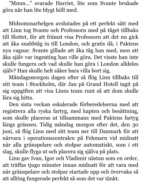 ”Mmm…” svarade Harriet, lite som Svante brukade göra när han lite blygt höll med.  Midsommarhelgen avslutades på ett perfekt sätt med att Linn tog Svante och Professorn med på tåget tillbaks till Slottet, för att främst visa Professorn att det nu gick att åka snabbtåg in till London, och gratis då, i Paktens nya vagnar. Svante gillade att åka tåg han med, men att åka själv var ingenting han ville göra. Det visste han inte skulle fungera och vad skulle han göra i London alldeles själv? Han skulle helt säker bara villa bort sig.  Måndagsmorgon dagen efter så flög Linn tillbaks till sitt team i Stockholm, där Jan på Grand Hotell tagit på sig uppgiften att visa Linns team runt så att dom skulle lära sig hitta. Den sista veckan eskalerade förberedelserna med att registrera alla ryska fartyg, med kapten och besättning, som skulle placeras ut tillsammans med Paktens fartyg längs gränsen. Tidig måndag morgon efter det, den 30 juni, så flög Linn med sitt team ner till Danmark för att närvara i operationscentralen på Fehmarn vid midnatt när alla gränspelare och stolpar automatiskt, som i ett slag, skulle flyga ut och placera sig själva på plats. Linn gav Ivan, Igor och Vladimir nästan som en order, att träffas tjugo minuter innan midnatt för att vara med när gränspelare och stolpar startade upp och övervaka så att allting fungerade perfekt så som det var tänkt.