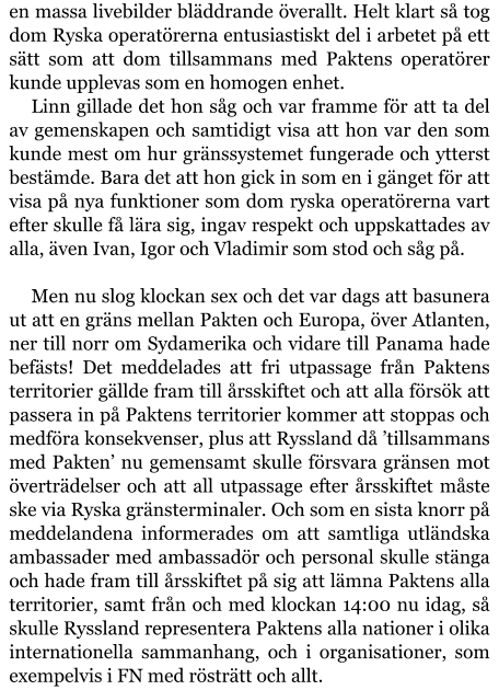 en massa livebilder bläddrande överallt. Helt klart så tog dom Ryska operatörerna entusiastiskt del i arbetet på ett sätt som att dom tillsammans med Paktens operatörer kunde upplevas som en homogen enhet. Linn gillade det hon såg och var framme för att ta del av gemenskapen och samtidigt visa att hon var den som kunde mest om hur gränssystemet fungerade och ytterst bestämde. Bara det att hon gick in som en i gänget för att visa på nya funktioner som dom ryska operatörerna vart efter skulle få lära sig, ingav respekt och uppskattades av alla, även Ivan, Igor och Vladimir som stod och såg på.  Men nu slog klockan sex och det var dags att basunera ut att en gräns mellan Pakten och Europa, över Atlanten, ner till norr om Sydamerika och vidare till Panama hade befästs! Det meddelades att fri utpassage från Paktens territorier gällde fram till årsskiftet och att alla försök att passera in på Paktens territorier kommer att stoppas och medföra konsekvenser, plus att Ryssland då ’tillsammans med Pakten’ nu gemensamt skulle försvara gränsen mot överträdelser och att all utpassage efter årsskiftet måste ske via Ryska gränsterminaler. Och som en sista knorr på meddelandena informerades om att samtliga utländska ambassader med ambassadör och personal skulle stänga och hade fram till årsskiftet på sig att lämna Paktens alla territorier, samt från och med klockan 14:00 nu idag, så skulle Ryssland representera Paktens alla nationer i olika internationella sammanhang, och i organisationer, som exempelvis i FN med rösträtt och allt.