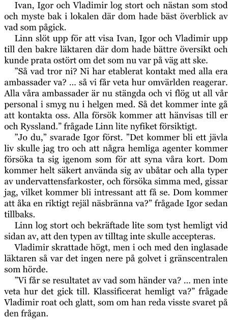 Ivan, Igor och Vladimir log stort och nästan som stod och myste bak i lokalen där dom hade bäst överblick av vad som pågick. Linn slöt upp för att visa Ivan, Igor och Vladimir upp till den bakre läktaren där dom hade bättre översikt och kunde prata ostört om det som nu var på väg att ske. ”Så vad tror ni? Ni har etablerat kontakt med alla era ambassader va? … så vi får veta hur omvärlden reagerar. Alla våra ambassader är nu stängda och vi flög ut all vår personal i smyg nu i helgen med. Så det kommer inte gå att kontakta oss. Alla försök kommer att hänvisas till er och Ryssland.” frågade Linn lite nyfiket försiktigt. ”Jo du,” svarade Igor först. ”Det kommer bli ett jävla liv skulle jag tro och att några hemliga agenter kommer försöka ta sig igenom som för att syna våra kort. Dom kommer helt säkert använda sig av ubåtar och alla typer av undervattensfarkoster, och försöka simma med, gissar jag, vilket kommer bli intressant att få se. Dom kommer att åka en riktigt rejäl näsbränna va?” frågade Igor sedan tillbaks. Linn log stort och bekräftade lite som tyst hemligt vid sidan av, att den typen av tilltag inte skulle accepteras. Vladimir skrattade högt, men i och med den inglasade läktaren så var det ingen nere på golvet i gränscentralen som hörde. ”Vi får se resultatet av vad som händer va? … men inte veta hur det gick till. Klassificerat hemligt va?” frågade Vladimir roat och glatt, som om han reda visste svaret på den frågan.