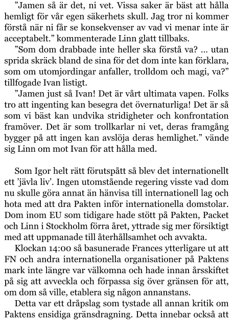 ”Jamen så är det, ni vet. Vissa saker är bäst att hålla hemligt för vår egen säkerhets skull. Jag tror ni kommer förstå när ni får se konsekvenser av vad vi menar inte är acceptabelt.” kommenterade Linn glatt tillbaks. ”Som dom drabbade inte heller ska förstå va? … utan sprida skräck bland de sina för det dom inte kan förklara, som om utomjordingar anfaller, trolldom och magi, va?” tillfogade Ivan listigt. ”Jamen just så Ivan! Det är vårt ultimata vapen. Folks tro att ingenting kan besegra det övernaturliga! Det är så som vi bäst kan undvika stridigheter och konfrontation framöver. Det är som trollkarlar ni vet, deras framgång bygger på att ingen kan avslöja deras hemlighet.” vände sig Linn om mot Ivan för att hålla med.  Som Igor helt rätt förutspått så blev det internationellt ett ’jävla liv’. Ingen utomstående regering visste vad dom nu skulle göra annat än hänvisa till internationell lag och hota med att dra Pakten inför internationella domstolar. Dom inom EU som tidigare hade stött på Pakten, Packet och Linn i Stockholm förra året, yttrade sig mer försiktigt med att uppmanade till återhållsamhet och avvakta. Klockan 14:00 så basunerade Frances ytterligare ut att FN och andra internationella organisationer på Paktens mark inte längre var välkomna och hade innan årsskiftet på sig att avveckla och förpassa sig över gränsen för att, om dom så ville, etablera sig någon annanstans. Detta var ett dråpslag som tystade all annan kritik om Paktens ensidiga gränsdragning. Detta innebar också att